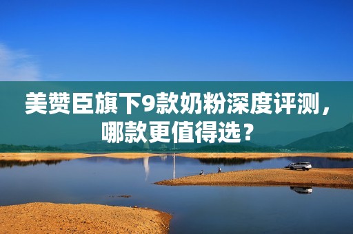 美赞臣旗下9款奶粉深度评测，哪款更值得选？