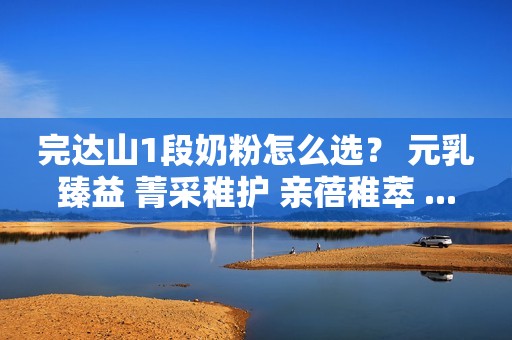 完达山1段奶粉怎么选？ 元乳臻益 菁采稚护 亲蓓稚萃 ...