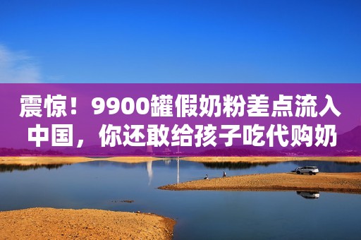 震惊！9900罐假奶粉差点流入中国，你还敢给孩子吃代购奶粉吗？