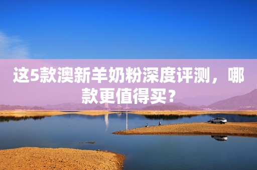 这5款澳新羊奶粉深度评测，哪款更值得买？