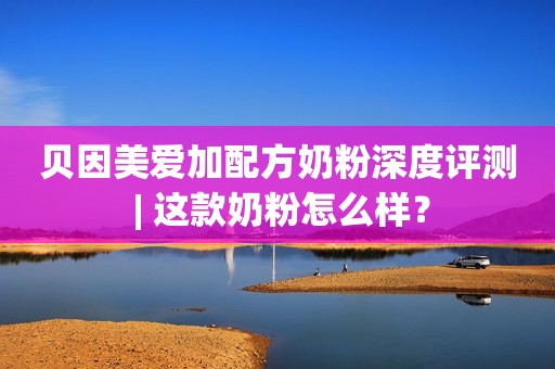 贝因美爱加配方奶粉深度评测 | 这款奶粉怎么样？