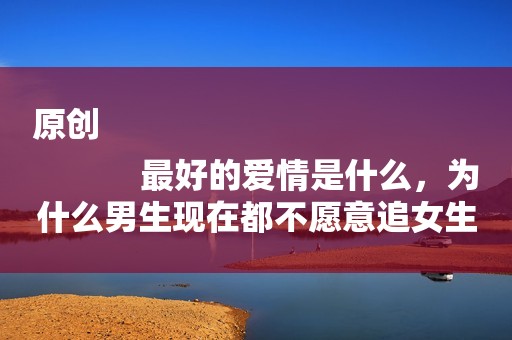 原创
            最好的爱情是什么，为什么男生现在都不愿意追女生呢？