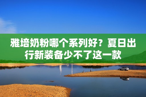 雅培奶粉哪个系列好？夏日出行新装备少不了这一款