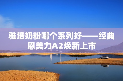 雅培奶粉哪个系列好——经典恩美力A2焕新上市