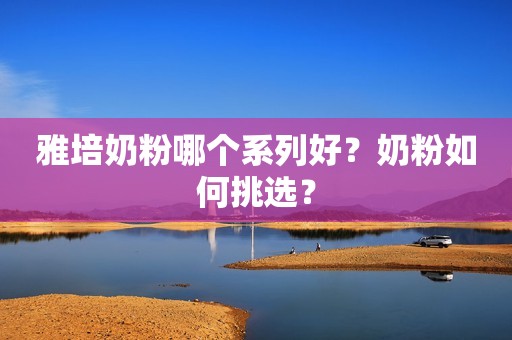 雅培奶粉哪个系列好？奶粉如何挑选？