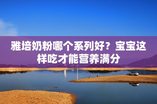 雅培奶粉哪个系列好？宝宝这样吃才能营养满分