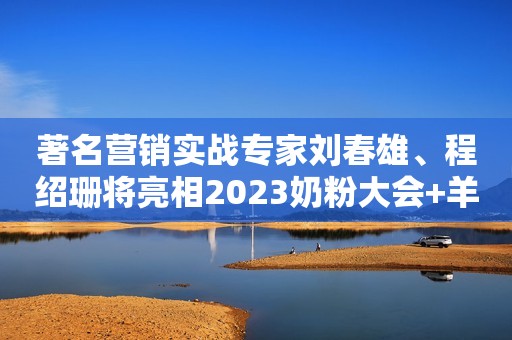 著名营销实战专家刘春雄、程绍珊将亮相2023奶粉大会+羊奶大会