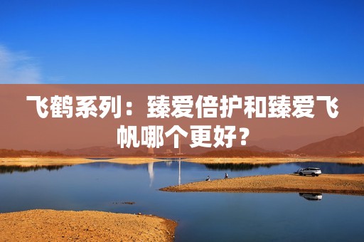 飞鹤系列：臻爱倍护和臻爱飞帆哪个更好？