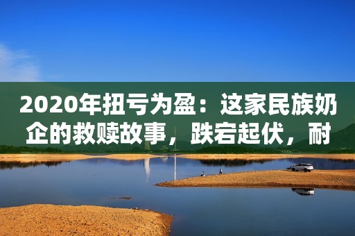 2020年扭亏为盈：这家民族奶企的救赎故事，跌宕起伏，耐人品味