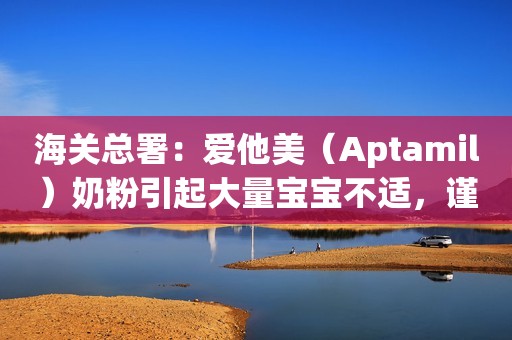 海关总署：爱他美（Aptamil）奶粉引起大量宝宝不适，谨慎购买！