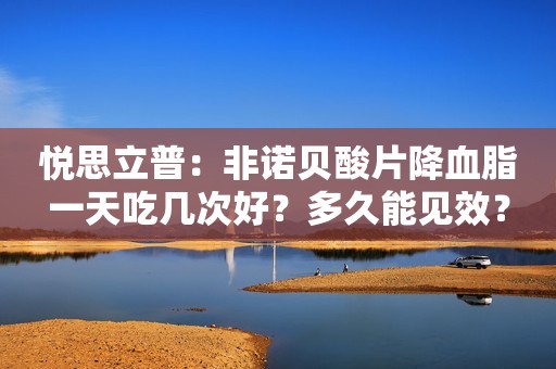 悦思立普：非诺贝酸片降血脂一天吃几次好？多久能见效？