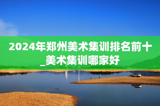 2024年郑州美术集训排名前十_美术集训哪家好