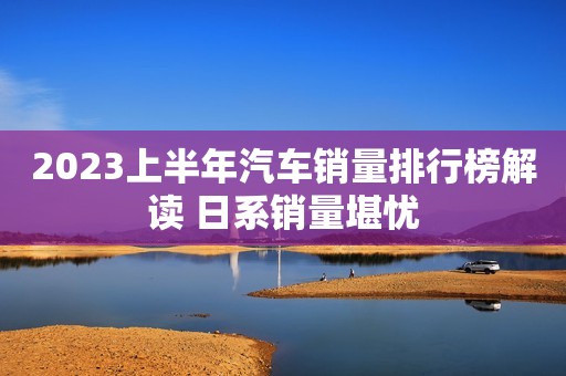 2023上半年汽车销量排行榜解读 日系销量堪忧