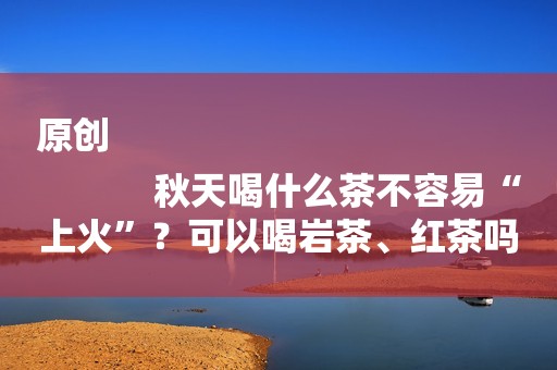 原创
            秋天喝什么茶不容易“上火”？可以喝岩茶、红茶吗？记住这些要点