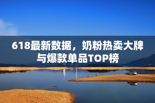 618最新数据，奶粉热卖大牌与爆款单品TOP榜