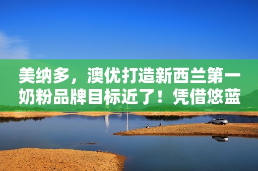 美纳多，澳优打造新西兰第一奶粉品牌目标近了！凭借悠蓝、淳璀，澳优跃居进口有机奶粉前三