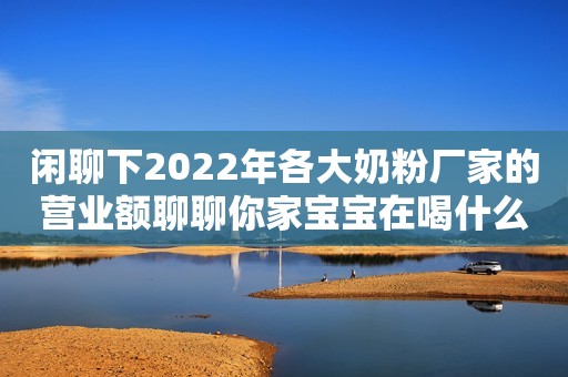 闲聊下2022年各大奶粉厂家的营业额聊聊你家宝宝在喝什么奶粉