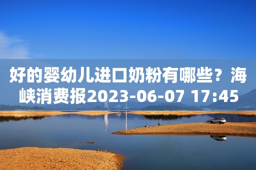 好的婴幼儿进口奶粉有哪些？海峡消费报2023-06-07 17:45北京