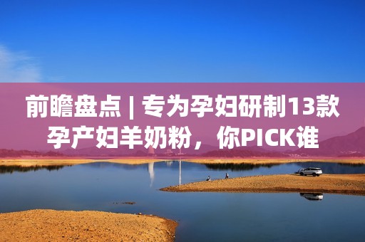 前瞻盘点 | 专为孕妇研制13款孕产妇羊奶粉，你PICK谁