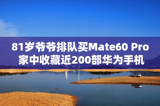 81岁爷爷排队买Mate60 Pro 家中收藏近200部华为手机