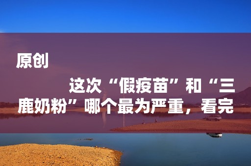 原创
            这次“假疫苗”和“三鹿奶粉”哪个最为严重，看完这些你就明白了