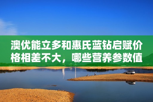 澳优能立多和惠氏蓝钻启赋价格相差不大，哪些营养参数值得关注？