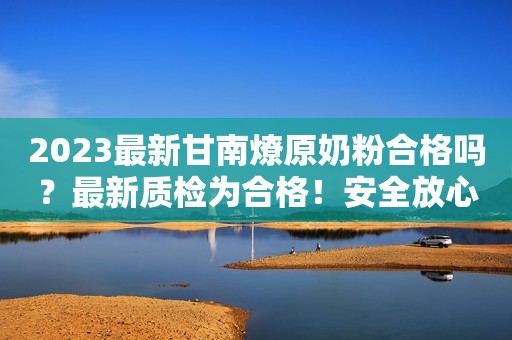 2023最新甘南燎原奶粉合格吗？最新质检为合格！安全放心