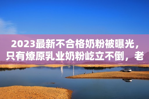 2023最新不合格奶粉被曝光，只有燎原乳业奶粉屹立不倒，老品牌就是好