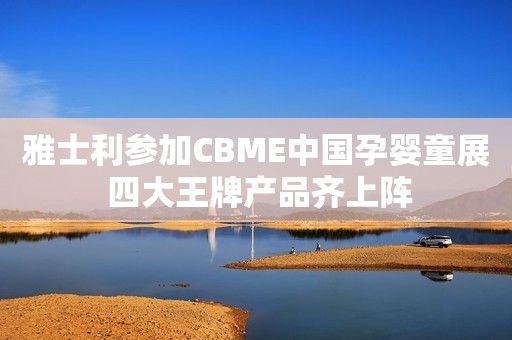 雅士利参加CBME中国孕婴童展 四大王牌产品齐上阵