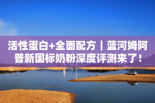 活性蛋白+全面配方｜蓝河姆阿普新国标奶粉深度评测来了！