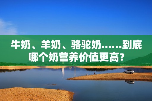 牛奶、羊奶、骆驼奶……到底哪个奶营养价值更高？