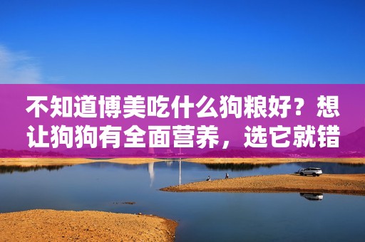 不知道博美吃什么狗粮好？想让狗狗有全面营养，选它就错不了