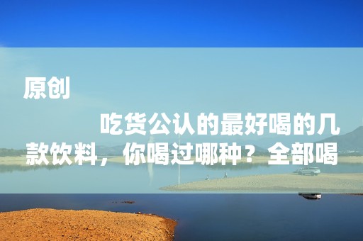 原创
            吃货公认的最好喝的几款饮料，你喝过哪种？全部喝过的堪称大神