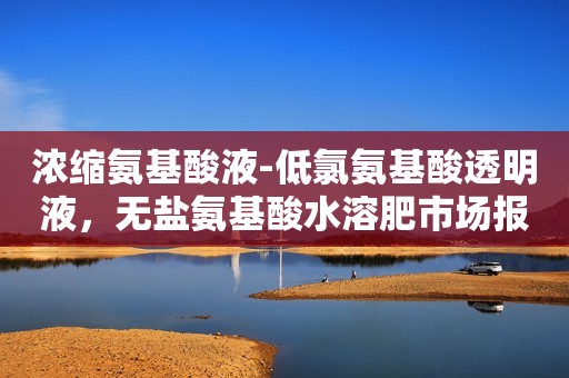 浓缩氨基酸液-低氯氨基酸透明液，无盐氨基酸水溶肥市场报价、配方定做？