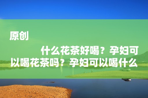 原创
            什么花茶好喝？孕妇可以喝花茶吗？孕妇可以喝什么花茶？