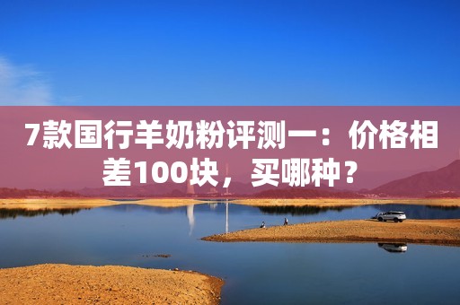 7款国行羊奶粉评测一：价格相差100块，买哪种？