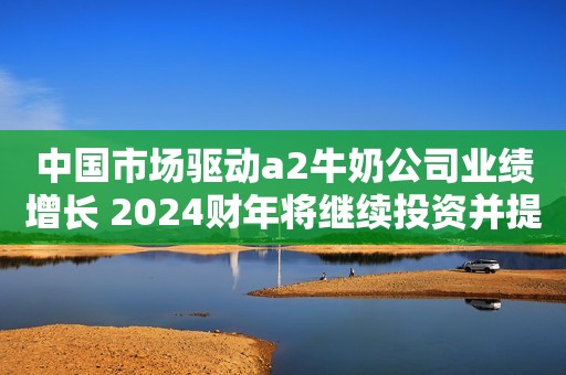 中国市场驱动a2牛奶公司业绩增长 2024财年将继续投资并提升份额新民晚报2023-08-24 09:07