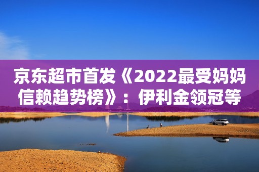 京东超市首发《2022最受妈妈信赖趋势榜》：伊利金领冠等国产奶粉、零添加辅食成热门选择海外网2022-06-10 14:18北京