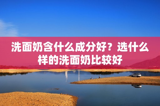 洗面奶含什么成分好？选什么样的洗面奶比较好