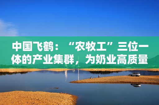 中国飞鹤：“农牧工”三位一体的产业集群，为奶业高质量发展打下坚实基础