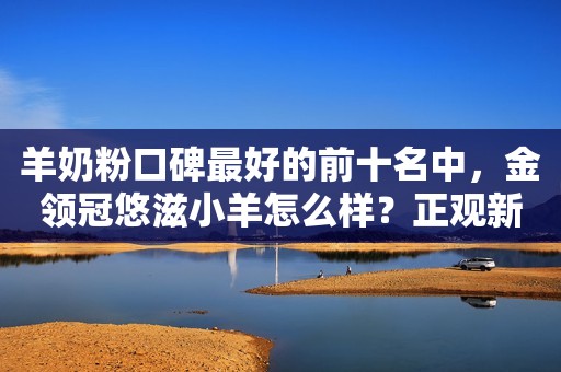 羊奶粉口碑最好的前十名中，金领冠悠滋小羊怎么样？正观新闻2023-08-16 14:50