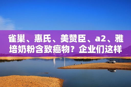 雀巢、惠氏、美赞臣、a2、雅培奶粉含致癌物？企业们这样回应