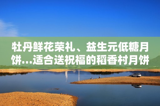 牡丹鲜花荣礼、益生元低糖月饼…适合送祝福的稻香村月饼礼盒推荐