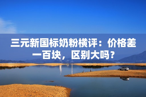 三元新国标奶粉横评：价格差一百块，区别大吗？