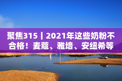 聚焦315丨2021年这些奶粉不合格！麦蔻、雅培、安纽希等上黑榜人民资讯2022-03-15 14:22