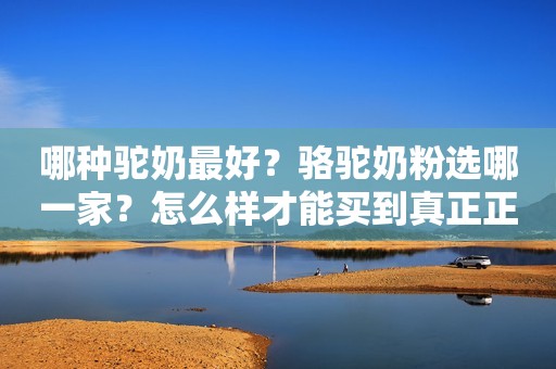 哪种驼奶最好？骆驼奶粉选哪一家？怎么样才能买到真正正宗的呢？