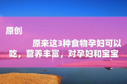 原创
            原来这3种食物孕妇可以吃，营养丰富，对孕妇和宝宝都好