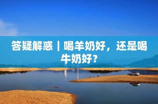 答疑解惑｜喝羊奶好，还是喝牛奶好？