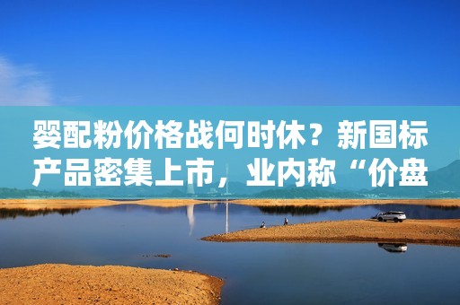 婴配粉价格战何时休？新国标产品密集上市，业内称“价盘已成生死线”华夏时报2023-06-09 17:13