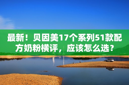 最新！贝因美17个系列51款配方奶粉横评，应该怎么选？